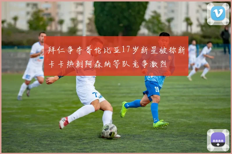 拜仁争夺哥伦比亚17岁新星被称新卡卡热刺阿森纳等队竞争激烈