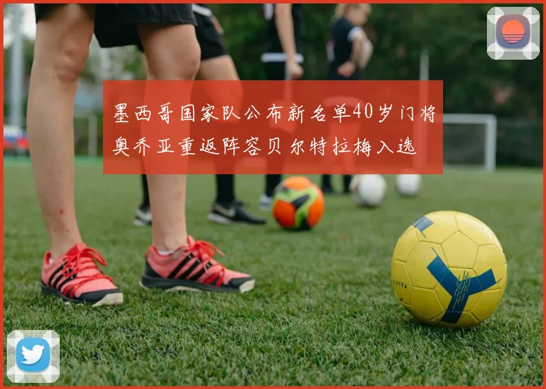 墨西哥国家队公布新名单40岁门将奥乔亚重返阵容贝尔特拉梅入选