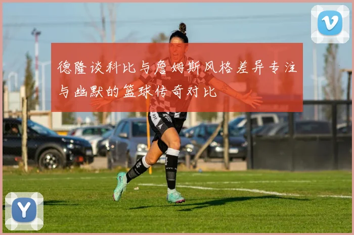 德隆谈科比与詹姆斯风格差异专注与幽默的篮球传奇对比