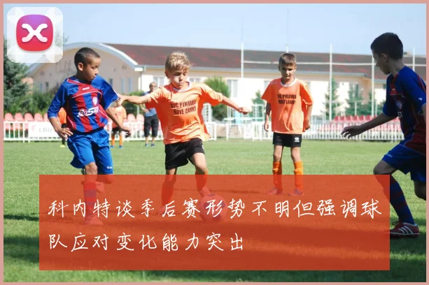 科内特谈季后赛形势不明但强调球队应对变化能力突出