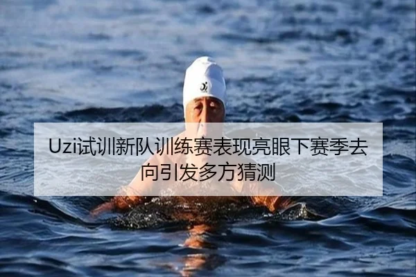 Uzi试训新队训练赛表现亮眼下赛季去向引发多方猜测